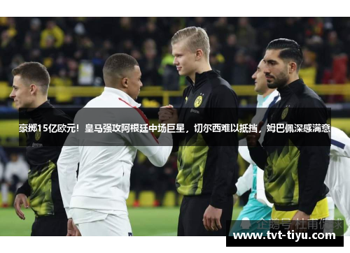 豪掷15亿欧元！皇马强攻阿根廷中场巨星，切尔西难以抵挡，姆巴佩深感满意