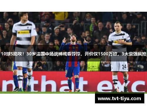 10球5助攻！30岁法国中场战神成香饽饽，开价仅1500万欧，3大豪强疯抢